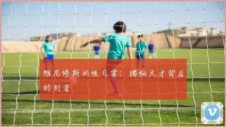 维尼修斯训练日常：揭秘天才背后的刻苦
