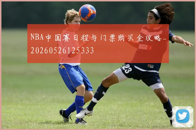 NBA中国赛日程与门票购买全攻略_20260526125333
