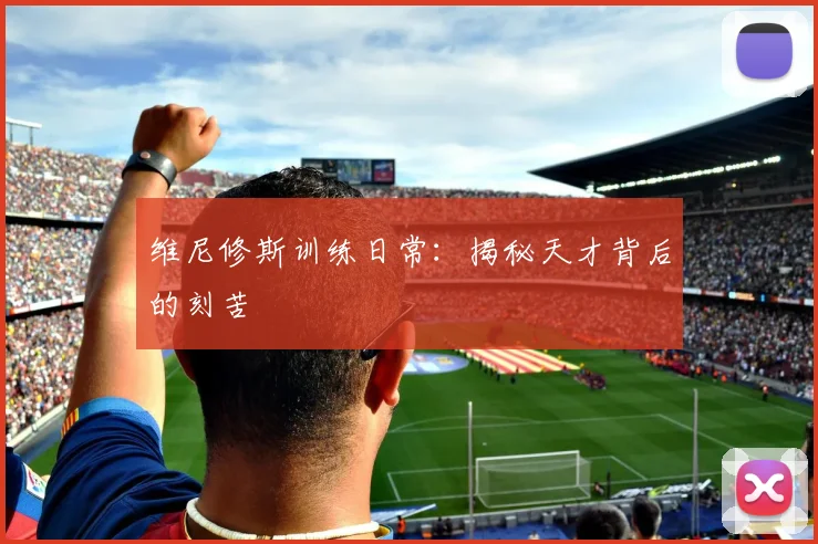 维尼修斯训练日常：揭秘天才背后的刻苦