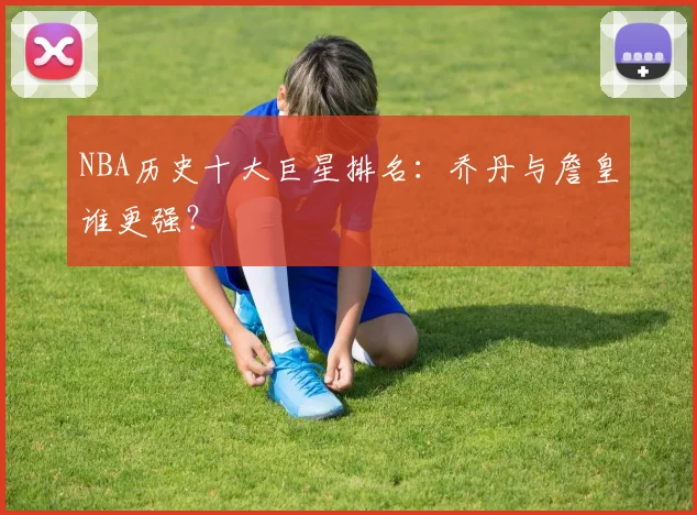 NBA历史十大巨星排名：乔丹与詹皇谁更强？