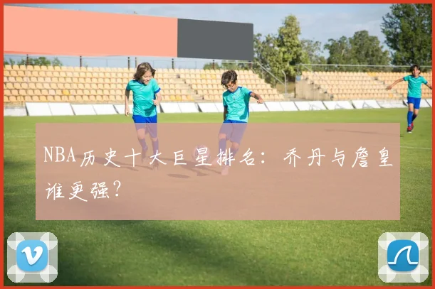 NBA历史十大巨星排名：乔丹与詹皇谁更强？