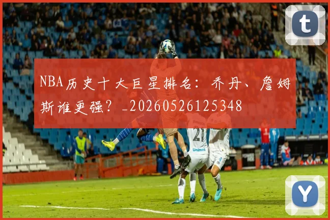 NBA历史十大巨星排名：乔丹、詹姆斯谁更强？_20260526125348