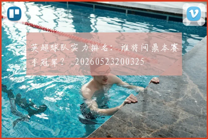 英超球队实力排名：谁将问鼎本赛季冠军？_20260523200325